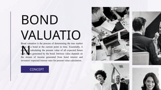 BOND
VALUATIO
N
Bond valuation is the process of determining the true market
value of a bond at the current point in time. Essentially, it
involves calculating the present value of all expected future
cash flows generated by the bond. Intrinsic value depends on
the stream of income generated from bond interest and
investors' expected interest rates for present value calculation.
CONCEPT
 