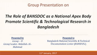 Presented by
Group – D
Group Leader: Abdullah-Al-
Mahmud
11st January, 2017
Presented to
Bangladesh National Scientific & Technical
Documentation Center (BANSDOC)
 