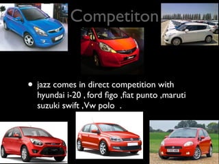 Competiton


• jazz comes in direct competition with
  hyundai i-20 , ford ﬁgo ,ﬁat punto ,maruti
  suzuki swift ,Vw polo .
 