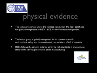 physical evidence
•   The company operates under the stringed standard of ISO 9001 certiﬁcate
    for quality management and ISO 14001 for environment management.



•   The honda group is globally recognized for its concern towards
    environment ,safety and conservation of the society in which it operates.

•   HSCL follows the same in india for achieving high standards in environment
    safety in the various proccessess of car manufacturing.
 