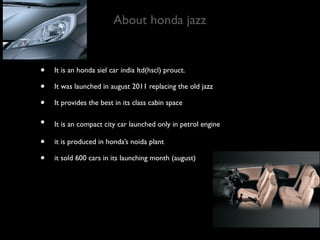 About honda jazz


•   It is an honda siel car india ltd(hscl) prouct.

•   It was launched in august 2011 replacing the old jazz

•   It provides the best in its class cabin space

•   It is an compact city car launched only in petrol engine

•   it is produced in honda’s noida plant

•   it sold 600 cars in its launching month (august)
 
