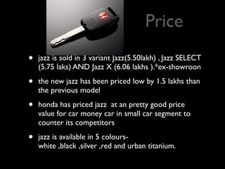 Price
•   jazz is sold in 3 variant Jazz(5.50lakh) , Jazz SELECT
    (5.75 laks) AND Jazz X (6.06 lakhs ).*ex-showroon

•   the new jazz has been priced low by 1.5 lakhs than
    the previous model

•   honda has priced jazz at an pretty good price
    value for car money car in small car segment to
    counter its competitors

•   jazz is available in 5 colours-
    white ,black ,silver ,red and urban titanium.
 