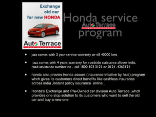 Honda service
                           program
•   jazz comes with 2 year service warranty or till 40000 kms

•    jazz comes with 4 years warranty for roadside assistance allover india.
    road assistance number no - call 1800 103 3121 or 0124 -4263121

•   honda also provies honda assure (insurance intiative by hscl) program
    whch gives its customers direct benefits like cashless insurance
    across india ,instant policy issurance online .

•   Honda's Exchange and Pre-Owned car division Auto Terrace ,whch
    provides one stop solution to its customers who want to sell the old
    car and buy a new one
 