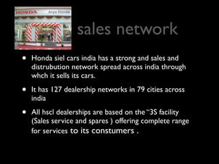 sales network
•   Honda siel cars india has a strong and sales and
    distrubution network spread across india through
    whch it sells its cars.

•   It has 127 dealership networks in 79 cities across
    india

•   All hscl dealerships are based on the “3S facility
    (Sales service and spares ) offering complete range
    for services to its constumers .
 