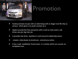 Promotion

•   honda promotes its jazz with an advertising with an slogan ‘one life why so
    serious ‘ which gives it an youth connect to it.

•   dealers provide few free acessories with it such as matt covers ,usb
    drives ,aux pin ,leg matt etc.

•   it provides test drive anywhere in and around its dealership stores

•   creates n distrubutes its brochures ,e-brochures online .

•   It has a well established brand name in a market which can counter its
    competent cars.
 