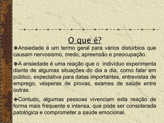 ❖Ansiedade é um termo geral para vários distúrbios que
causam nervosismo, medo, apreensão e preocupação.
❖A ansiedade é uma reação que o indivíduo experimenta
diante de algumas situações do dia a dia, como falar em
público, expectativa para datas importantes, entrevistas de
emprego, vésperas de provas, exames de saúde entre
outras.
❖Contudo, algumas pessoas vivenciam esta reação de
forma mais frequente e intensa, que pode ser considerada
patológica e comprometer a saúde emocional.
O que é?
 