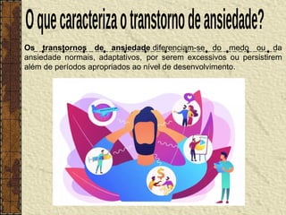 Os transtornos de ansiedade diferenciam-se do medo ou da
ansiedade normais, adaptativos, por serem excessivos ou persistirem
além de períodos apropriados ao nível de desenvolvimento.
 
