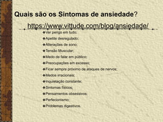 Quais são os Sintomas de ansiedade?
https://www.vittude.com/blog/ansiedade/
❖Ver perigo em tudo;
❖Apetite desregulado;
❖Alterações de sono;
❖Tensão Muscular;
❖Medo de falar em público;
❖Preocupações em excesso;
❖Ficar sempre próximo de ataques de nervos;
❖Medos irracionais;
❖Inquietação constante;
❖Sintomas físicos;
❖Pensamentos obsessivos;
❖Perfecionismo;
❖Problemas digestivos.
 