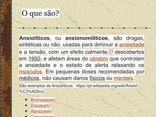 Ansiolíticos, ou ansionomilíticos, são drogas,
sintéticas ou não, usadas para diminuir a ansiedade
e a tensão, com um efeito calmante,[1]
descobertos
em 1950, e afetam áreas do cérebro que controlam
a ansiedade e o estado de alerta relaxando os
músculos. Em pequenas doses recomendadas por
médicos, não causam danos físicos ou mentais.
São exemplos de Ansiolíticos: https://pt.wikipedia.org/wiki/Ansiol
%C3%ADtico
● Bromazepam
● Diazepam
● Alprazolam
O que são?
 