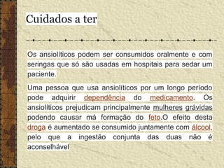 Os ansiolíticos podem ser consumidos oralmente e com
seringas que só são usadas em hospitais para sedar um
paciente.
Uma pessoa que usa ansiolíticos por um longo período
pode adquirir dependência do medicamento. Os
ansiolíticos prejudicam principalmente mulheres grávidas
podendo causar má formação do feto.O efeito desta
droga é aumentado se consumido juntamente com álcool,
pelo que a ingestão conjunta das duas não é
aconselhável
Cuidados a ter
 