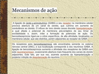 Mecanismos de ação
A ligação do ácido y-aminobutírico (GABA) a seu receptor na membrana celular
provoca abertura de um canal de cloreto, que culmina em aumento da
condutância ao cloreto. O influxo de íons cloreto causa discreta hiperpolarização,
a qual afasta o potencial de membrana pós-sináptico de seu limiar de
excitabilidade e, assim, inibe a formação de potenciais de ação. Os
benzodiazepínicos ligam-se a sítios específicos, de alta afinidade, localizados na
membrana celular, que são distintos, porém adjacentes ao receptor de GABA.
Os receptores para benzodiazepínicos são encontrados somente no sistema
nervoso central (SNC), e sua localização corresponde à dos neurónios GABA. A
ligação de benzodiazepínicos aumenta a afinidade dos receptores de GABA com
este neurotransmissor, ocasionando abertura mais frequente dos canais de cloreto
adjacentes. Este fato, por sua vez, acarreta aumento da hiperpolarização e
posterior inibição da despolarização do neurónio.
 