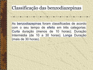 As benzodiazepinas foram classificadas de acordo
com o seu tempo de efeito em três categorias:
Curta duração (menos de 10 horas); Duração
Intermédia (de 10 a 30 horas); Longa Duração
(mais de 30 horas).
Classificação das benzodiazepinas
 