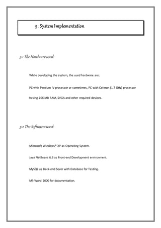 5. System Implementation
5.1 TheHardwareused:
While developing the system, the used hardware are:
PC with Pentium IV processor or sometimes, PC with Celeron (1.7 GHz) processor
having 256 MB RAM, SVGA and other required devices.
5.2 The Softwaresused:
Microsoft Windows® XP as Operating System.
Java NetBeans 6.9 as Front-end Development environment.
MySQL as Back-end Sever with Database for Testing.
MS-Word 2000 for documentation.
 