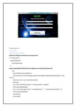 Coding of Register.java
import java.sql.*;
import javax.swing.JOptionPane;
publicclass Registerextendsjavax.swing.JFrame {
/** Constructor*/
publicRegister(){
initComponents();
}
private voidRegisterTFActionPerformed(java.awt.event.ActionEventevt) {
try {
Class.forName("java.sql.Driver");
Connectionconn= DriverManager.getConnection("jdbc:mysql://localhost/quizdb","root",
"kvuc");
Statementstmt= conn.createStatement();
Stringsql;
sql = "insertintoResultvalues('"+ IDTF.getText()+"',0,0,0,0)";
stmt.executeUpdate(sql);
sql = "insertintoLogInvalues( '" + IDTF.getText() +"' , '" + PasswordTf.getText()+"' )";
stmt.executeUpdate(sql);
stmt.close();
conn.close();
 