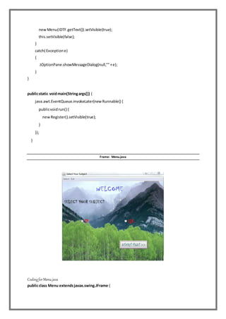 newMenu(IDTF.getText()).setVisible(true);
this.setVisible(false);
}
catch( Exceptione)
{
JOptionPane.showMessageDialog(null,""+e);
}
}
publicstatic voidmain(Stringargs[]) {
java.awt.EventQueue.invokeLater(new Runnable() {
publicvoidrun() {
newRegister().setVisible(true);
}
});
}
Frame: Menu.java
CodingforMenu.java
publicclass Menu extendsjavax.swing.JFrame {
 