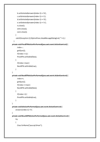 b.setSelected(answers[index-1] =='b');
c.setSelected(answers[index-1] =='c');
d.setSelected(answers[index-1] =='d');
e.setSelected(answers[index-1] =='e');
rs.close();
stmt.close();
conn.close();
}
catch(Exceptionr){ JOptionPane.showMessageDialog(null,""+r);}
}
private voidPrevBTNActionPerformed(java.awt.event.ActionEventevt) {
index--;
getQues();
if(index ==1) {
PrevBTN.setVisible(false);
}
if(index <max) {
NextBTN.setVisible(true);
}
}
private voidNextBTNActionPerformed(java.awt.event.ActionEventevt) {
index++;
getQues();
if(index ==max) {
NextBTN.setVisible(false);
}
if(index >1) {
PrevBTN.setVisible(true);
}
}
private voidbActionPerformed(java.awt.event.ActionEventevt) {
answers[index-1] ='b';
}
private voidResultBTNActionPerformed(java.awt.event.ActionEventevt) {
try
{
Class.forName("java.sql.Driver");
 
