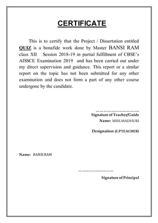 CERTIFICATE
This is to certify that the Project / Dissertation entitled
QUIZ is a bonafide work done by Master BANSI RAM
class XII Session 2018-19 in partial fulfillment of CBSE’s
AISSCE Examination 2019 and has been carried out under
my direct supervision and guidance. This report or a similar
report on the topic has not been submitted for any other
examination and does not form a part of any other course
undergone by the candidate.
……………………………..
Signature ofTeacher/Guide
Name: MISS.MADHURI
Designation: (I.PTEACHER)
Name: BANSIRAM
…….…………………
Signature ofPrincipal
 
