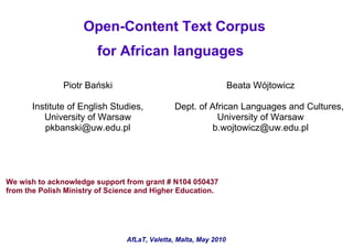 Open-Content Text Corpus
                        for African languages

               Piotr Bański                                       Beata Wójtowicz

       Institute of English Studies,           Dept. of African Languages and Cultures,
          University of Warsaw                            University of Warsaw
          pkbanski@uw.edu.pl                            b.wojtowicz@uw.edu.pl




We wish to acknowledge support from grant # N104 050437
from the Polish Ministry of Science and Higher Education.




                                AfLaT, Valetta, Malta, May 2010
 