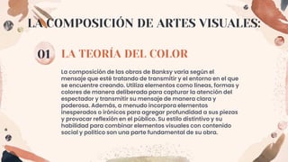 LA TEORÍA DEL COLOR
01
La composición de las obras de Banksy varía según el
mensaje que esté tratando de transmitir y el entorno en el que
se encuentre creando. Utiliza elementos como líneas, formas y
colores de manera deliberada para capturar la atención del
espectador y transmitir su mensaje de manera clara y
poderosa. Además, a menudo incorpora elementos
inesperados o irónicos para agregar profundidad a sus piezas
y provocar reflexión en el público. Su estilo distintivo y su
habilidad para combinar elementos visuales con contenido
social y político son una parte fundamental de su obra.
LA COMPOSICIÓN DE ARTES VISUALES:
 