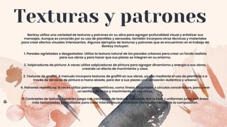 Texturas y patrones
Banksy utiliza una variedad de texturas y patrones en su obra para agregar profundidad visual y enfatizar sus
mensajes. Aunque es conocido por su uso de plantillas y aerosoles, también incorpora otras técnicas y materiales
para crear efectos visuales interesantes. Algunos ejemplos de texturas y patrones que se encuentran en el trabajo de
Banksy incluyen:
1. Paredes agrietadas o desgastadas: Utiliza la textura natural de las paredes urbanas para crear un fondo realista
para sus obras y para hacer que sus piezas se integren en su entorno.
2. Salpicaduras de pintura: A veces utiliza salpicaduras de pintura para agregar dinamismo y energía a sus obras,
creando un efecto de movimiento y caos.
3. Texturas de graffiti: A menudo incorpora texturas de graffiti en sus obras, ya sea mediante el uso de plantillas o a
través de técnicas de pintura a mano alzada, para dar a sus piezas una sensación auténtica y urbana.
4. Patrones repetitivos: A veces utiliza patrones repetitivos, como líneas diagonales o círculos concéntricos, para crear
un sentido de ritmo y movimiento en sus obras.
5. Contrastes de textura: También juega con contrastes de textura, utilizando áreas lisas y uniformes junto con áreas
más texturizadas y detalladas para crear interés visual y enfatizar ciertos elementos de la composición.
 
