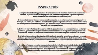 INSPIRACIÓN
La inspiraciónde Banksyprovienede una variedadde fuentes,incluyendosu entorno
urbano,la política,la culturapopulary el arte contemporáneo.Algunosaspectos
específicosque han influidoen su obra incluyen:
1. ContextoUrbano:Banksyencuentrainspiraciónen el entornourbanoen el que vivey
trabaja.Las calles,losedificiosabandonadosy otrosespaciosurbanossirvencomo telón
de fondo para muchas de sus piezas,y a menudoutilizaelementosarquitectónicoscomo
partede sus composiciones.
2. Crítica Socialy Política:Gran partedel trabajode Banksyse centra en temassocialesy
políticos,y encuentrainspiraciónen cuestionescomo la desigualdad,la injusticiay la
corrupción.Su artees a menudouna forma de crítica socialy una llamadaa la acción.
3. Arte Contemporáneo:Banksy tambiénse inspiraen el artecontemporáneoy en otros
artistasque han desafiadolasconvencionesdel artetradicional.Su trabajoreflejauna
sensibilidadmodernay una concienciade los debatesy tendenciasactualesen el mundo
del arte.
4. CulturaPopular:La culturapopulartambiénha influidoen el trabajode Banksy,y a
menudohace referenciaa iconosde la culturapop o utilizaimágenesreconociblesde la
culturapopularen sus piezas.Esto le permiteconectarcon un amplioespectrode
espectadoresy transmitirsus mensajesde maneraefectiva.
 