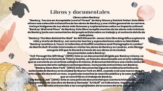 Libros y documentales
Librossobre Banksy:
"Banksy.You are an AcceptableLevelof Threat"de Gary Shovey PatrickPotter:Este libro
ofrece una colecciónexhaustivade las obrasde Banksyy una visióngeneralde su carrera.
Incluyeimágenesde sus obrasmás famosas y exploracionessobresu impactocultural.
"Banksy:Wall and Piece"de Banksy:Este librorecopilamuchas de lasobras más icónicas
de Banksy juntocon comentariosdelpropioartistasobre su trabajoy el contextodetrásde
cada pieza.
"Banksy:The Man Behindthe Wall"de WillEllsworth-Jones:Este librobiográficoexplorala
viday el arte de Banksy, así como las teoríasy especulacionessobre su identidad.
"BanksyLocations& Tours:A Collectionof GraffitiLocationsand Photographsin London"
de Martin Bull:Si estásinteresadoen visitarlasobrasde Banksy en Londres,este libroes
una guía útilque te llevaráa travésde sus obrasen la ciudad.
DocumentalessobreBanksy:
"Exit Throughthe GiftShop" (2010):Este es undocumentaldirigidopor Banksy mismo. La
películanarra la historiade ThierryGuetta,un francés obsesionadocon el arte callejero
que se convierteen un artistacallejeroél mismo. El documentalofrece una visiónúnica de
la escena delarte callejerocontemporáneo,incluyendoentrevistascon Banksy.
"BanksyDoes NewYork"(2014):Este documentalsigue la residenciaartísticano
autorizadade Banksy en la ciudadde NuevaYorken 2013,cuando creó una nuevaobrade
arte cada día duranteun mes. La películaexaminala reacciónpúblicay la caza deltesoro
que se convirtióen el trabajode Banksy.
"TheBanksy Job" (2016): Esta es una películadocumentalque cuenta la historiadelrobo y
recuperaciónde una obra de Banksy llamada"Art Buff" en Folkestone,Inglaterra.Ofrece
una miradaentretenidaa lascomplejidadesde la escena delarte callejero.
 