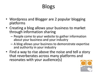 BlogsWordpress and Blogger are 2 popular blogging platformsCreating a blog allows your business to market through information sharingPeople come to your website to gather information about your business and your industryA blog allows your business to demonstrate expertise and authority in your industryFind a way to rise above the noise and tell a story that reverberates across many platforms and resonates with your audience(s)