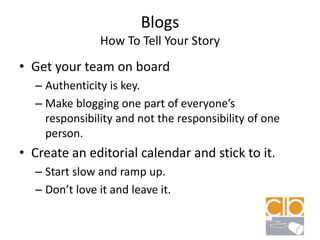BlogsHow To Tell Your StoryGet your team on boardAuthenticity is key.Make blogging one part of everyone’s responsibility and not the responsibility of one person.Create an editorial calendar and stick to it.Start slow and ramp up.Don’t love it and leave it.