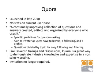 QuoraLaunched in late 2010No stats on current user base“A continually improving collection of questions and answers created, edited, and organized by everyone who uses it.”	Specific guidelines for question-askingAkin to Twitter as users have followers, a following, and a profile.Questions divided by topic for easy following and filteringLike LinkedIn Groups and Discussions, Quora is a great way to demonstrate industry knowledge and expertise in a non sales-y setting.Invitation no longer required.