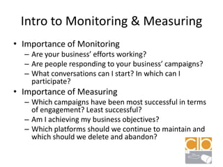 Intro to Monitoring & MeasuringImportance of MonitoringAre your business’ efforts working?Are people responding to your business’ campaigns?What conversations can I start? In which can I participate?Importance of MeasuringWhich campaigns have been most successful in terms of engagement? Least successful?Am I achieving my business objectives?Which platforms should we continue to maintain and which should we delete and abandon?