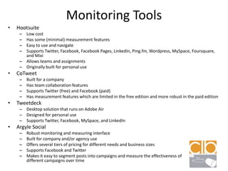 Monitoring ToolsHootsuiteLow costHas some (minimal) measurement featuresEasy to use and navigateSupports Twitter, Facebook, Facebook Pages, LinkedIn, Ping.fm, Wordpress, MySpace, Foursquare, and MixiAllows teams and assignmentsOriginally built for personal useCoTweetBuilt for a companyHas team collaboration featuresSupports Twitter (free) and Facebook (paid)Has measurement features which are limited in the free edition and more robust in the paid editionTweetdeckDesktop solution that runs on Adobe AirDesigned for personal useSupports Twitter, Facebook, MySpace, and LinkedInArgyle SocialRobust monitoring and measuring interfaceBuilt for company and/or agency useOffers several tiers of pricing for different needs and business sizesSupports Facebook and TwitterMakes it easy to segment posts into campaigns and measure the effectiveness of                     different campaigns over time