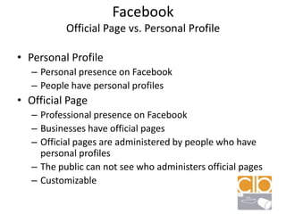 FacebookOfficial Page vs. Personal ProfilePersonal ProfilePersonal presence on FacebookPeople have personal profilesOfficial PageProfessional presence on FacebookBusinesses have official pagesOfficial pages are administered by people who have personal profilesThe public can not see who administers official pages Customizable