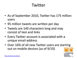 TwitterAs of September 2010, Twitter has 175 million users95 million tweets are written per dayTweets are 140 characters long and may consist of text and linksEvery Twitter account is associated with a unique email addressOver 16% of all new Twitter users are starting out on mobile devices (as of 9/10)http://twitter.com/about