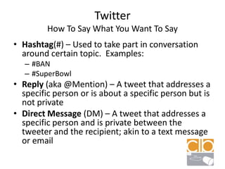 TwitterHow To Say What You Want To SayHashtag(#) – Used to take part in conversation around certain topic.  Examples:#BAN#SuperBowlReply (aka @Mention) – A tweet that addresses a specific person or is about a specific person but is not privateDirect Message (DM) – A tweet that addresses a specific person and is private between the tweeter and the recipient; akin to a text message or email