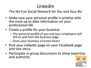 LinkedInThe No-Fun Social Network for You and Your BizMake sure your personal profile is pristine with the most up to date information on your professional lifeCreate a profile for your businessThe personal profile of you and your employees will link to and from the business pageGives your business a human factorPost your LinkedIn page on your Facebook page and vice versaParticipate in group discussions to show expertise and authority