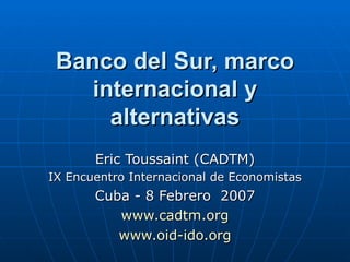 Banco del Sur, marco internacional y alternativas Eric Toussaint (CADTM) IX Encuentro Internacional de Economistas Cuba - 8 Febrero  2007 www.cadtm.org www.oid-ido.org 