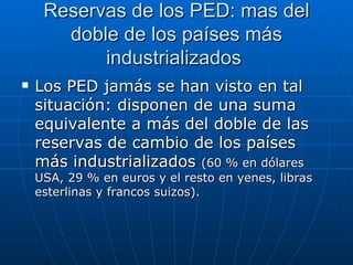 Reservas de los PED: mas del doble de  los países más industrializados  Los PED jamás se han visto en tal situación: disponen de una suma equivalente a más del doble de las reservas de cambio de los países más industrializados  (60 % en dólares USA, 29 % en euros y el resto en yenes, libras esterlinas y francos suizos). 