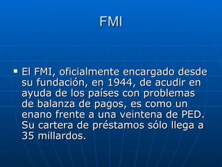 FMI El FMI, oficialmente encargado desde su fundación, en 1944, de acudir en ayuda de los países con problemas de balanza de pagos,  e s como un enano frente a una veintena de PED. Su cartera de préstamos sólo llega a 35 millardos.   