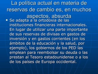 La política actual en materia de reservas de cambio es, en muchos aspectos, absurda Se adapta a la ortodoxia de las instituciones financieras internacionales. En lugar de utilizar una parte importante de sus reservas de divisas en gastos de inversión y en gastos corrientes (en los ámbitos de la educación y la salud, por ejemplo), los gobiernos de los PED las emplean para reembolsar su deuda o las prestan al Tesoro estadounidense o a los de los países de Europa occidental.  