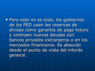 Pero esto no es todo, los gobiernos de los PED usan las reservas de divisas como garantía de pago futuro y contraen nuevas deudas con bancos privados extranjeros o en los mercados financieros. Es absurdo desde el punto de vista del interés general. 