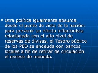 Otra política igualmente absurda desde el punto de vista de la nación: para prevenir un efecto inflacionista relacionado con el alto nivel de reservas de divisas, el Tesoro público de los PED se endeuda con bancos locales a fin de retirar de circulación el exceso de moneda. 