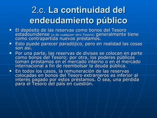 2.c.  La continuidad del endeudamiento público El depósito de las reservas como bonos del Tesoro estadounidense  (o de cualquier otro Tesoro)  generalmente tiene como contrapartida nuevos préstamos.  Esto puede parecer paradójico, pero en realidad las cosas son así.  Por una parte, las reservas de divisas se colocan en parte como bonos del Tesoro; por otra, los poderes públicos toman préstamos en el mercado interno o en el mercado internacional a fin de reembolsar la deuda pública.  En todos los casos, la remuneración de las reservas colocadas en bonos del Tesoro extranjeros es inferior al interés pagado por estos préstamos. O sea, una pérdida para el Tesoro del país en cuestión. 