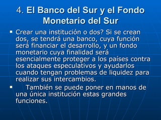 4.  El Banco del Sur y el Fondo Monetario del Sur Crear una institución o dos? Si se crean dos, se tendrá una banco, cuya función será financiar el desarrollo, y un fondo monetario cuya finalidad será esencialmente proteger a los países contra los ataques especulativos y ayudarlos cuando tengan problemas de liquidez para realizar sus intercambios. También se puede poner en manos de una única institución estas grandes funciones. 