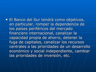 El Banco del Sur tendrá como objetivos, en particular, romper la dependencia de los países periféricos del mercado financiero internacional, canalizar la capacidad propia de ahorro, detener la fuga de capitales, canalizar los recursos centrales a las prioridades de un desarrollo económico y social independiente, cambiar las prioridades de inversión, etc.   