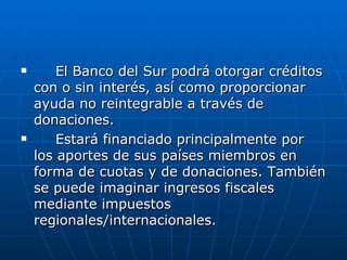El Banco del Sur podrá otorgar créditos con o sin interés, así como proporcionar ayuda no reintegrable a través de donaciones. Estará financiado principalmente por los aportes de sus países miembros en forma de cuotas y de donaciones. También se puede imaginar ingresos fiscales mediante impuestos regionales/internacionales. 