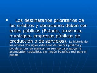 Los destinatarios prioritarios de los créditos y donaciones deben ser entes públicos (Estado, provincia, municipio, empresas públicas de producción o de servicios).  La historia de los últimos dos siglos está llena de bancos públicos y populares que en esencia han servido para apoyar la acumulación capitalista, sin ningún beneficio real para el pueblo. 