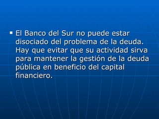 El Banco del Sur no puede estar disociado del problema de la deuda. Hay que evitar que su actividad sirva para mantener la gestión de la deuda pública en beneficio del capital financiero.   
