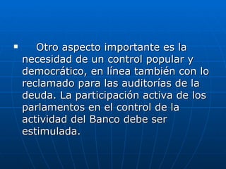 Otro aspecto importante es la necesidad de un control popular y democrático, en línea también con lo reclamado para las auditorías de la deuda. La participación activa de los parlamentos en el control de la actividad del Banco debe ser estimulada. 