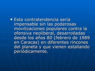 Esta contratendencia sería impensable sin las poderosas movilizaciones populares contra la ofensiva neoliberal, desarrolladas desde los años 80 (febrero de 1989 en Caracas) en diferentes rincones del planeta y que vienen estallando periódicamente.  