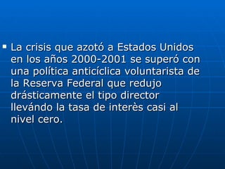 La crisis que azotó a Estados Unidos en los años 2000-2001 se superó con una política anticíclica voluntarista de la Reserva Federal que redujo drásticamente el tipo director llevándo la tasa de interès casi al nivel cero.  
